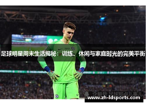 足球明星周末生活揭秘：训练、休闲与家庭时光的完美平衡