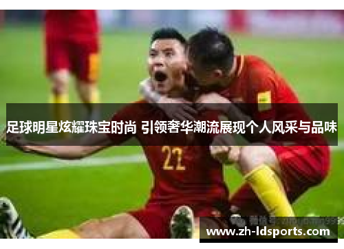 足球明星炫耀珠宝时尚 引领奢华潮流展现个人风采与品味