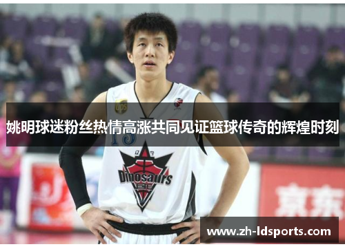 姚明球迷粉丝热情高涨共同见证篮球传奇的辉煌时刻
