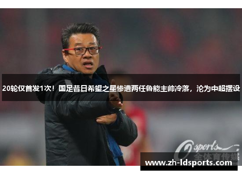 20轮仅首发1次！国足昔日希望之星惨遭两任鲁能主帅冷落，沦为中超摆设